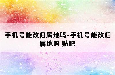 手机号能改归属地吗-手机号能改归属地吗 贴吧